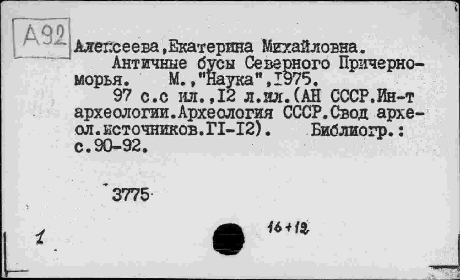 ﻿і
[À92
Алексеева »Екатерина Михайловна.
Античные бусы Северного Причерноморья .	М.,"Наука",1975.
97 с.с ил.,12 л.ил.(АН СССР.Ин-т археологии.Археология СССР.Свод архе-ол.источников.ГІ-І2). Библиогр.; с.90-92.
3775
16Щ